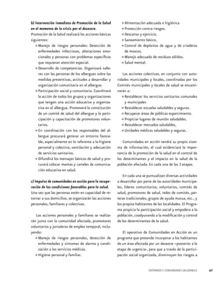 b) Intervención inmediata de Promoción de la Salud       •	Alimentación adecuada e higiénica
en el momento de la crisis por el desastre.              •	Proteccióny contra riesgos.
Promoción de la Salud realizará las acciones básicas     •	Descanso ejercicio.
siguientes:                                              •	Saneamiento básico. de agua y de criaderos
  •	 Manejo de riesgos personales: Detección de
     enfermedades infecciosas, alteraciones emo-
                                                         •	Control de depósitos
                                                           de moscos.
     cionales y personas con problemas específicos       •	Manejo adecuado de residuos sólidos.
     que requieran atención especial.                    •	Salud mental.
  •	 Desarrollo de competencias. Organizará talle-
     res con las personas de los albergues sobre las      Las acciones colectivas, en conjunto con auto-
     medidas preventivas, actitudes a desarrollar y    ridades municipales y locales, coordinadas por los
     organización comunitaria en el albergue.          Comités municipales y locales de salud se encami-
  •	 Participación social y comunitaria. Coordinará    narán a:
     la acción de todos los grupos y organizaciones
     que tengan una acción educativa y organiza-
                                                         •	 Restablecer los servicios sanitarios comunales
                                                            y municipales
     tiva en el albergue. Promoverá la constitución      •	 Restablecer escuelas saludables y seguras.
     de un comité de salud del albergue y la parti-      •	 Recuperar áreas de públicas esparcimiento.
     cipación y capacitación de promotores volun-        •	 Propiciar lugares de reunión saludables.
     tarios.                                             •	 Restablecer mercados saludables,
  •	 En coordinación con los responsables del al-
     bergue procurará generar un entorno favora-
                                                         •	 Unidades médicas saludables y seguras.

     ble, especialmente en lo referente a la higiene       Comunidades en acción tendrá su propio siste-
     personal y colectiva, ventilación y adecuación    ma de información, el cual evidenciará la impor-
     de servicios sanitarios.                          tancia de la promoción de la salud en el control de
  •	 Difundirá los mensajes básicos de salud y pro-
     curará colocar mantas y carteles de comunica-
                                                       los determinantes y el impacto en la salud de la
                                                       población afectada. En cada una de las 3 etapas.
     ción educativa en salud.
                                                           En cada una se puntualizan diversas actividades
c) Impulso de comunidades en acción para la recupe-    a desarrollar por parte de las autoridades municipa-
ración de las condiciones favorables para la salud.    les, líderes comunitarios, voluntarios, comités de
Una vez que las personas estén en capacidad de re-     salud, promotores de salud, redes de comités, par-
tornar a sus domicilios, se organizarán las acciones   teras tradicionales, grupos de ayuda mutua, etc., y
personales, familiares y colectivas.                   los propios habitantes de las localidades. El Progra-
                                                       ma propicia la participación social y empodera a la
   Las acciones personales y familiares se realiza-    población, coadyuvando a la modificación y control
rán junto con la comunidad afectada, promotores        de los determinantes de la salud.
voluntarios y jornaleros de empleo temporal, inclu-
yendo:                                                    El operativo de Comunidades en Acción es un
  •	 Manejo de riesgos personales, detección de
     enfermedades y síntomas de alarma y canali-
                                                       programa que pretende incorporar a los habitantes
                                                       de un área afectada por un desastre –posterior a la
     zación a los servicios médicos.                   etapa de urgencia-, para que a través de la partici-
  •	 Higiene personal y familiar.                      pación social organizada, disminuyan los riesgos a


                                                                           ENTORNOS Y COMUNIDADES SALUDABLES   47
 