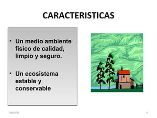 CARACTERISTICAS
• Un medio ambiente
físico de calidad,
limpio y seguro.
• Un ecosistema
estable y
conservable

05/03/14

4

 
