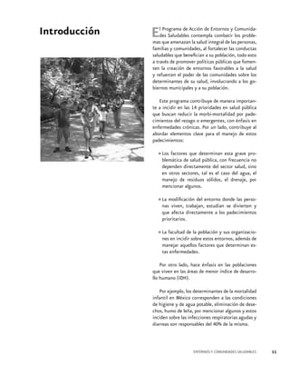 Introducción

E

l Programa de Acción de Entornos y Comunidades Saludables contempla combatir los problemas que amenazan la salud integral de las personas,
familias y comunidades, al fortalecer las conductas
saludables que benefician a su población, todo esto
a través de promover políticas públicas que fomenten la creación de entornos favorables a la salud
y refuercen el poder de las comunidades sobre los
determinantes de su salud, involucrando a los gobiernos municipales y a su población.
Este programa contribuye de manera importante a incidir en las 14 prioridades en salud pública
que buscan reducir la morbi-mortalidad por padecimientos del rezago o emergentes, con énfasis en
enfermedades crónicas. Por un lado, contribuye al
abordar elementos clave para el manejo de estos
padecimientos:
Los factores
•	blemática de que determinan esta grave prosalud pública, con frecuencia no
dependen directamente del sector salud, sino
en otros sectores, tal es el caso del agua, el
manejo de residuos sólidos, el drenaje, por
mencionar algunos.
las perso•	La modificación del entorno dondedivierten y
nas viven, trabajan, estudian se
que afecta directamente a los padecimientos
prioritarios.
la población y sus organizacio•	La facultad desobre estos entornos, además de
nes en incidir
manejar aquellos factores que determinan estas enfermedades.
Por otro lado, hace énfasis en las poblaciones
que viven en las áreas de menor índice de desarrollo humano (IDH).
Por ejemplo, los determinantes de la mortalidad
infantil en México corresponden a las condiciones
de higiene y de agua potable, eliminación de desechos, humo de leña, por mencionar algunos y estos
inciden sobre las infecciones respiratorias agudas y
diarreas son responsables del 40% de la misma.

ENTORNOS Y COMUNIDADES SALUDABLES

11

 