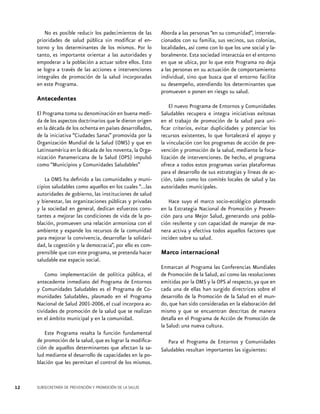 No es posible reducir los padecimientos de las
prioridades de salud pública sin modificar el entorno y los determinantes de los mismos. Por lo
tanto, es importante orientar a las autoridades y
empoderar a la población a actuar sobre ellos. Esto
se logra a través de las acciones e intervenciones
integrales de promoción de la salud incorporadas
en este Programa.

Aborda a las personas “en su comunidad”, interrelacionados con su familia, sus vecinos, sus colonias,
localidades, así como con lo que los une social y laboralmente. Esta sociedad interactúa en el entorno
en que se ubica, por lo que este Programa no deja
a las personas en su actuación de comportamiento
individual, sino que busca que el entorno facilite
su desempeño, atendiendo los determinantes que
promueven o ponen en riesgo su salud.

Antecedentes
El Programa toma su denominación en buena medida de los aspectos doctrinarios que le dieron origen
en la década de los ochenta en países desarrollados,
de la iniciativa “Ciudades Sanas” promovida por la
Organización Mundial de la Salud (OMS) y que en
Latinoamérica en la década de los noventa, la Organización Panamericana de la Salud (OPS) impulsó
como “Municipios y Comunidades Saludables”
La OMS ha definido a las comunidades y municipios saludables como aquellos en los cuales “...las
autoridades de gobierno, las instituciones de salud
y bienestar, las organizaciones públicas y privadas
y la sociedad en general, dedican esfuerzos constantes a mejorar las condiciones de vida de la población, promueven una relación armoniosa con el
ambiente y expande los recursos de la comunidad
para mejorar la convivencia, desarrollar la solidaridad, la cogestión y la democracia”, por ello es comprensible que con este programa, se pretenda hacer
saludable ese espacio social.

El nuevo Programa de Entornos y Comunidades
Saludables recupera e integra iniciativas exitosas
en el trabajo de promoción de la salud para unificar criterios, evitar duplicidades y potenciar los
recursos existentes, lo que fortalecerá el apoyo y
la vinculación con los programas de acción de prevención y promoción de la salud, mediante la focalización de intervenciones. De hecho, el programa
ofrece a todos estos programas varias plataformas
para el desarrollo de sus estrategias y líneas de acción, tales como los comités locales de salud y las
autoridades municipales.
Hace suyo el marco socio-ecológico planteado
en la Estrategia Nacional de Promoción y Prevención para una Mejor Salud, generando una población resilente y con capacidad de manejar de manera activa y efectiva todos aquellos factores que
inciden sobre su salud.

Marco internacional

Como implementación de política pública, el
antecedente inmediato del Programa de Entornos
y Comunidades Saludables es el Programa de Comunidades Saludables, plasmado en el Programa
Nacional de Salud 2001-2006, el cual incorpora actividades de promoción de la salud que se realizan
en el ámbito municipal y en la comunidad.
Este Programa resalta la función fundamental
de promoción de la salud, que es lograr la modificación de aquellos determinantes que afectan la salud mediante el desarrollo de capacidades en la población que les permitan el control de los mismos.

12

Enmarcan al Programa las Conferencias Mundiales
de Promoción de la Salud, así como las resoluciones
emitidas por la OMS y la OPS al respecto, ya que en
cada una de ellas han surgido directrices sobre el
desarrollo de la Promoción de la Salud en el mundo, que han sido consideradas en la elaboración del
mismo y que se encuentran descritas de manera
detalla en el Programa de Acción de Promoción de
la Salud: una nueva cultura.
Para el Programa de Entornos y Comunidades
Saludables resultan importantes las siguientes:

SUBSECRETARÍA DE PREVENCIÓN Y PROMOCIÓN DE LA SALUD

 