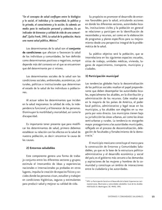 “En el concepto de salud confluyen entre lo biológico
y lo social, el individuo y la comunidad, lo público y
lo privado, el conocimiento y la acción. Es además un
medio para la realización personal y colectiva. Es un
indicador de bienestar y calidad de vida de una comunidad”. (Julio Frenk, 1993, La salud de la población. Hacia
una nueva salud pública, México.”
Los determinantes de la salud son el conjunto
de condiciones que afectan o favorecen la salud
de los individuos y comunidades. Se han definido
como determinantes positivos o negativos, aunque
depende más del contexto en el que se encuentren
que del determinante por si mismo.
Los determinantes sociales de la salud son las
condiciones sociales, ambientales, económicas, culturales, políticas e institucionales que determinan
el estado de la salud de los individuos o poblaciones.
Al actuar sobre los determinantes que inciden
en la salud mejoramos: la calidad de vida, la independencia funcional y el bienestar de las personas.
Disminuyen la morbilidad y mortalidad, así como la
discapacidad.
Es importante tener presente que para modificar los determinantes de salud, primero debemos
establecer su relación con los efectos en la salud de
nuestra población, es decir: encontrar la causa de
las causas.
2) Entornos saludables
Este componente genera una forma de trabajo conjunto entre los diferentes sectores y grupos;
estimula el intercambio de ideas y experiencias
nacionales e internacionales ya probadas en otros
lugares, impulsa la creación de espacios físicos y sociales donde las personas vivan, estudien y trabajen
en condiciones higiénicas, seguras y estimulantes
para producir salud y mejorar su calidad de vida.

Su propósito es promover el desarrollo de entornos favorables para la salud, articulando acciones
en donde los diferentes sectores, autoridades locales, instituciones civiles y la población en general
se relacionen y participen en la identificación de
necesidades y recursos, así como en la elaboración
de programas y planes específicos para su mejoramiento desde una perspectiva integral de la problemática de la salud.
Su público objetivo será la población, que se
interrelaciona en los siguientes espacios: escuelas,
sitios de trabajo, unidades médicas, vivienda, lugares de esparcimiento, transporte, municipios y
ciudades.
3) Participación municipal
Las tendencias globales hacia la descentralización
de las políticas sociales resaltan el papel preponderante que deben desempeñar las autoridades locales, especialmente los alcaldes, en la distribución y
administración de los recursos. Cabe resaltar que
en la mayoría de los países de América, el poder
local político, administrativo y legal recae en los
municipios, y los alcaldes son elegidos en su mayoría por voto directo. Los municipios tienen bajo
su jurisdicción las áreas urbanas, así como las áreas
semi-urbanas y rurales. La tendencia es otorgarles
mayor protagonismo a las autoridades municipales,
reflejado en el proceso de descentralización, delegación de facultades y fortalecimiento de la demo1
cracia.
El municipio mexicano constituye el marco para
la construcción de Entornos y Comunidades Saludables, ya que es la base de la estructura políticaadministrativa y el desarrollo económico y social
del país; es el gobierno más cercano a las demandas
y aspiraciones de las mujeres y hombres de la comunidad y constituye un ámbito de interacciones
entre la ciudadanía y las autoridades.

1 OPS. La Participación Social en el Desarrollo de la Salud: Experiencias Lati-

noamericanas. Municipios y comunidades saludables- Guía de los alcaldes
HSP/SILOS-35. Washington, DC: PAHO, 1995.

ENTORNOS Y COMUNIDADES SALUDABLES

15

 