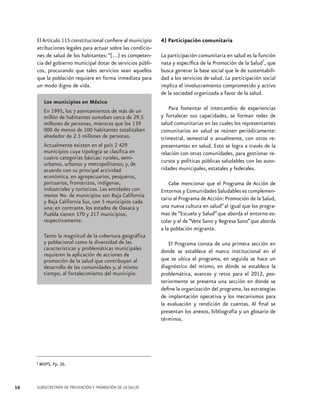 El Artículo 115 constitucional confiere al municipio
atribuciones legales para actuar sobre las condiciones de salud de los habitantes: “[…] es competencia del gobierno municipal dotar de servicios públicos, procurando que tales servicios sean aquellos
que la población requiere en forma inmediata para
un modo digno de vida.

Los municipios en México
En 1995, los 7 asentamientos de más de un
millón de habitantes sumaban cerca de 29.5
millones de personas, mientras que los 139
000 de menos de 100 habitantes totalizaban
alrededor de 2.5 millones de personas.
Actualmente existen en el país 2 429
municipios cuya tipología se clasifica en
cuatro categorías básicas: rurales, semiurbanos, urbanos y metropolitanos; y, de
acuerdo con su principal actividad
económica, en agropecuarios, pesqueros,
portuarios, fronterizos, indígenas,
industriales y turísticos. Las entidades con
menor No. de municipios son Baja California
y Baja California Sur, con 5 municipios cada
una; en contraste, los estados de Oaxaca y
Puebla tienen 570 y 217 municipios,
respectivamente.
Tanto la magnitud de la cobertura geográfica
y poblacional como la diversidad de las
características y problemáticas municipales
requieren la aplicación de acciones de
promoción de la salud que contribuyan al
desarrollo de las comunidades y, al mismo
tiempo, al fortalecimiento del municipio.

2 MOPS, Pp. 26.

16

SUBSECRETARÍA DE PREVENCIÓN Y PROMOCIÓN DE LA SALUD

4) Participación comunitaria
La participación comunitaria en salud es la función
2
nata y específica de la Promoción de la Salud , que
busca generar la base social que le de sustentabilidad a los servicios de salud. La participación social
implica el involucramiento comprometido y activo
de la sociedad organizada a favor de la salud.
Para fomentar el intercambio de experiencias
y fortalecer sus capacidades, se forman redes de
salud comunitarias en las cuales los representantes
comunitarios en salud se reúnen periódicamente:
trimestral, semestral o anualmente, con otros representantes en salud. Esto se logra a través de la
relación con otras comunidades, para gestionar recursos y políticas públicas saludables con las autoridades municipales, estatales y federales.
Cabe mencionar que el Programa de Acción de
Entornos y Comunidades Saludables es complementario al Programa de Acción: Promoción de la Salud,
una nueva cultura en salud” al igual que los programas de “Escuela y Salud” que aborda el entorno escolar y el de “Vete Sano y Regresa Sano” que aborda
a la población migrante.
El Programa consta de una primera sección en
donde se establece el marco institucional en el
que se ubica el programa, en seguida se hace un
diagnóstico del mismo, en dónde se establece la
problemática, avances y retos para el 2012, posteriormente se presenta una sección en donde se
define la organización del programa, las estrategias
de implantación operativa y los mecanismos para
la evaluación y rendición de cuentas. Al final se
presentan los anexos, bibliografía y un glosario de
términos.

 