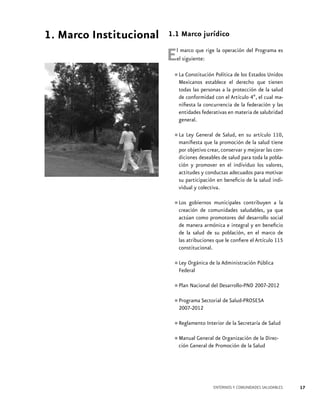1. Marco Institucional

1.1 Marco jurídico

E

l marco que rige la operación del Programa es
el siguiente:

•	La Constitución Política de los Estados Unidos
Mexicanos establece el derecho que tienen
todas las personas a la protección de la salud
de conformidad con el Artículo 4º, el cual manifiesta la concurrencia de la federación y las
entidades federativas en materia de salubridad
general.
La Ley General de Salud, en su artículo 110,
•	manifiesta que la promoción de la salud tiene
por objetivo crear, conservar y mejorar las condiciones deseables de salud para toda la población y promover en el individuo los valores,
actitudes y conductas adecuados para motivar
su participación en beneficio de la salud individual y colectiva.
contribuyen la
•	Los gobiernos municipalessaludables, ya aque
creación de comunidades
actúan como promotores del desarrollo social
de manera armónica e integral y en beneficio
de la salud de su población, en el marco de
las atribuciones que le confiere el Artículo 115
constitucional.

•	Ley Orgánica de la Administración Pública
Federal
•	Plan Nacional del Desarrollo-PND 2007-2012
•	Programa Sectorial de Salud-PROSESA
2007-2012
•	Reglamento Interior de la Secretaría de Salud
de la
•	Manual General de Organización SaludDirección General de Promoción de la

ENTORNOS Y COMUNIDADES SALUDABLES

17

 