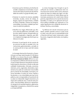 que los individuos y las familias de•	Garantizarcompetencias encaminadas a la prosarrollen
moción de la salud y la prevención de enfermedades de acuerdo a su grupo de edad y sexo.
creación de entornos saludables
•	Fomentar laescuelas, centros de trabajo, al(viviendas,
bergues, espacios de esparcimiento, unidades
de salud y hospitales, sistemas de transporte,
comunidades, municipios, ciudades) que favorezcan la salud de la población.
afec•	Identificar los riesgos diferenciales que como
tan la salud de poblaciones vulnerables,
los niños, adultos mayores, discapacitados, poblaciones marginadas y migrantes, para definir e implantar estrategias que disminuyan sus
efectos en la salud.

La misma Estrategia hace hincapié en que la
unificación de criterios y colaboración entre instituciones de los sectores salud, social y educativo
sentará las bases de trabajo para lograr una efectiva acción comunitaria en salud; destaca que los
municipios promotores de la salud tienen efectos
positivos, especialmente en la creación de entornos
favorables a la salud y en la aplicación de las políticas públicas saludables que impactarán en una
mejora significativa de la calidad de vida de los individuos, familias y comunidades.
“La Reforma de la Acción Comunitaria para la
Salud”, también pretende construir la base social
en salud, como pilar para la sustentabilidad social
y financiera del sector salud, involucrando a todos
los actores, integrando redes locales, municipales y
regionales.

de los
de
•	Promover la participaciónsociedadusuarios las
los servicios de salud, la
civil y
instituciones gubernamentales y privadas en
la construcción de la base social del sistema
de salud
La Estrategia Nacional de Promoción y Prevención para una mejor salud, lanzada el 13 de febrero
del 2007, en su tercera línea de acción, Reforma
del Primer Contacto en Salud, define en su cuarto componente “La Reforma de la Acción Comunitaria para la Salud” plantea la necesidad de reorientar
la participación comunitaria e infundir en ella siete
cualidades fundamentales: informada, consciente,
voluntaria, activa, organizada, relacionada y representativa, las cuales son condiciones irrenunciables
para la creación de comunidades, municipios y entornos favorables a la salud. Así mismo, impulsa a
las personas y a sus comunidades para que se empoderen y sean corresponsables en la promoción de
su salud, en el desarrollo integral comunitario y la
mejora de la calidad de vida, a través de siete principios: interculturalidad, democracia representativa, perspectiva de equidad de género, gobernanza,
integralidad, transparencia y rendición de cuentas
y corresponsabilidad.

ENTORNOS Y COMUNIDADES SALUDABLES

19

 