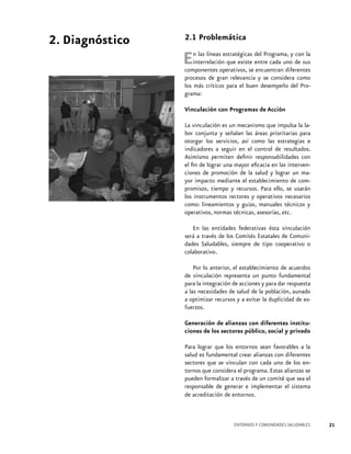 2. Diagnóstico

2.1 Problemática

E

n las líneas estratégicas del Programa, y con la
interrelación que existe entre cada uno de sus
componentes operativos, se encuentran diferentes
procesos de gran relevancia y se considera como
los más críticos para el buen desempeño del Programa:
Vinculación con Programas de Acción
La vinculación es un mecanismo que impulsa la labor conjunta y señalan las áreas prioritarias para
otorgar los servicios, así como las estrategias e
indicadores a seguir en el control de resultados.
Asimismo permiten definir responsabilidades con
el fin de lograr una mayor eficacia en las intervenciones de promoción de la salud y lograr un mayor impacto mediante el establecimiento de compromisos, tiempo y recursos. Para ello, se usarán
los instrumentos rectores y operativos necesarios
como: lineamientos y guías, manuales técnicos y
operativos, normas técnicas, asesorías, etc.
En las entidades federativas ésta vinculación
será a través de los Comités Estatales de Comunidades Saludables, siempre de tipo cooperativo o
colaborativo.
Por lo anterior, el establecimiento de acuerdos
de vinculación representa un punto fundamental
para la integración de acciones y para dar respuesta
a las necesidades de salud de la población, aunado
a optimizar recursos y a evitar la duplicidad de esfuerzos.
Generación de alianzas con diferentes instituciones de los sectores público, social y privado
Para lograr que los entornos sean favorables a la
salud es fundamental crear alianzas con diferentes
sectores que se vinculan con cada uno de los entornos que considera el programa. Estas alianzas se
pueden formalizar a través de un comité que sea el
responsable de generar e implementar el sistema
de acreditación de entornos.

ENTORNOS Y COMUNIDADES SALUDABLES

21

 