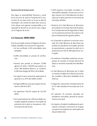 Construcción de la base social.
Para lograr la sustentabilidad financiera y social
de los servicios de salud es fundamental la construcción de una base social, en la que se deje de
contemplar a los comités de salud como recurso y
se les ubique como agentes corresponsables y con
capacidad de decisión es uno de los retos a lograr
con el Programa de acción.

2.2 Avances 2000-2006
Ente los principales avances el Programa de Comunidades saludables se encuentran los siguientes:
Se han certificado 1,339 comunidades como
saludables

•	

•	6,944 comunidades en proceso de certificación.
Durante este periodo se
•	agentes de salud y 160,943formaron 27,960
procuradoras, se
izaron 380 banderas blancas y se instalaron
6,168 Casas Amigas del Niño y de la Madre.
meta nacional de
•	Se superóenlaun 29 % (De 4,860 capacitación al
personal
a 6,263).
el 68% cursos
•	Se logró6,389 dede9,391). para mujeres (Se realizaron
Se capacitaron 105,512 mujeres de 121,538
•	(87%).
de 1,059
•	Con la participación proyectosautoridades municipales apoyando
municipales de
promoción de la salud, se incorporaron 1,811
municipios de todo el país.

1,059 proyectos municipales vinculados la
•	salud pública apoyados, mismos que en el atrabajo conjunto con la Red Mexicana de Municipios por la Salud, permitió el crecimiento de
municipios afiliados.

•	Presencia deenlaelRed Mexicana de Municipios
por la Salud
Consejo Nacional de Salud y
en el Consejo Nacional de Seguridad en Salud,
con el compromiso de hacer de la salud un objetivo fundamental de la gestión pública.
En el
se
6
•	nales periodoRed realizaron dereuniones naciode la
Mexicana
Municipios por
la Salud con presidentes municipales, personal
de ayuntamientos y personal de salud con la
presentación de más de 500 experiencias municipales.
Se realizaron 2 Asambleas resolutivas con
•	puestas de acuerdos al Consejo Nacionalprode
Salud, en reuniones nacionales de la Red Mexicana.
Red Mexicana de
•	La miembro fundador Municipiosdepor la Salud
es
de la Red Comunidades, Ciudades y Municipios Saludables de las
Américas.
reactivación y fortalecimiento de
•	Integración, estatales de municipios por la salas 31 redes
lud.

•	Se realizaron 14 reuniones nacionales con
presidentes municipales, personal de ayuntamientos y de salud.
Se impulso y fortaleció notablemente la parti•	cipación municipal y comunitaria en el apoyo
a proyectos de programas de salud publica de
alta prioridad como:

22

SUBSECRETARÍA DE PREVENCIÓN Y PROMOCIÓN DE LA SALUD

 