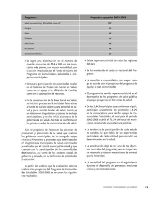 Programas
Salud reproductiva y Mortalidad materna*

Proyectos apoyados 2002-2006
120

Dengue

64

Rabia

48

Diabetes

34

Adicciones

48

Accidentes

48

Saneamiento básico

27

una disminución
número de
•	Se logró maternas de 214 a en elen los munimuertes
148,

Existe
•	del paísrepresentatividad de todas las regiones

cipios más pobres, con mayor mortalidad, con
la acción impulsada por el Fondo de Apoyo del
Programa de Comunidades Saludables a proyectos municipales.

•	Se ha mantenido el carácter nacional del Programa

•	

Destaca la participación de autoridades locales
en el Sistema de Protección Social en Salud,
tanto en el apoyo a la afiliación de familias
como en la aportación de recursos.

la construcción
Base Social en Salud,
•	Eninició el proceso de la entidades federativas
se
en 8
a través de cursos talleres para personal de salud y para comités locales de salud, donde ya
se elaboraron diagnósticos y planes de trabajo
participativos, y se dio inicio al proceso de la
gobernanza en salud. Además se conformaron
las primeras redes de comités locales de salud.
Con el propósito de favorecer las acciones de
promoción y protección de la salud que realizan
los gobiernos municipales, se ha otorgado apoyo
técnico y financiero a proyectos que estén basados
en diagnósticos municipales de salud, convocados
y realizados por el comité municipal de salud, y que
cuenten con la participación de las comunidades
destinatarias, así como de los sectores social, de
gobierno y privado, en su definición de prioridades
y ejecución.
A partir del análisis que la evaluación externa
realizó a los proyectos del Programa de Comunidades Saludables 2002-2006 se resumen los siguientes resultados:

atención comunidades
mayor reza•	La es acorde acon el propósitocon programa de
go
del
ayudar a esas comunidades
ha tenido representatividad en el
•	El programade los programas de salud pública
desempeño
al apoyar proyectos en 18 temas de salud
municipios
•	De los 2,442anualmente que conforman el país,
participan
en promedio 18.2%
en la convocatoria para recibir apoyo de Comunidades Saludables, el cual para el periodo
2002-2006 cubrió el 71.3% del total de municipios, resultando una cobertura positiva.
La
participación de cada estado
•	es tendencialodeque habla de las experiencias
variable,
particulares de cada entidad para atender sus
determinantes en la salud.

•	La acreditación dejó de ser uno de los objetivos centrales del programa; pero es importante retomarlo y ejercer mecanismos de control
que la fomenten.

•	La necesidad del programa es el seguimiento
durante el desarrollo de proyectos mediante
visitas y recomendaciones.

ENTORNOS Y COMUNIDADES SALUDABLES

23

 