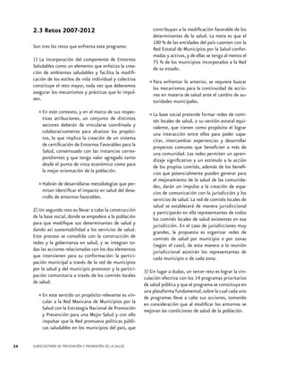 2.3 Retos 2007-2012
Son tres los retos que enfrenta este programa:
1) La incorporación del componente de Entornos
Saludables como un elemento que enfatiza la creación de ambientes saludables y facilita la modificación de los estilos de vida individual y colectiva
constituye el reto mayor, toda vez que deberemos
asegurar los mecanismos y prácticas que lo impulsen.
En este contexto, en
•	tivas atribuciones,y un el marco dedesus respecconjunto
distintos
sectores deberán de vincularse coordinada y
colaborativamente para alcanzar los propósitos, lo que implica la creación de un sistema
de certificación de Entornos Favorables para la
Salud, consensuado con las instancias correspondientes y que tenga valor agregado tanto
desde el punto de vista económico como para
la mejor orientación de la población.
de desarrollarse metodologías que per•	Habránidentificar el impacto en salud del desamitan
rrollo de entornos favorables.
2) Un segundo reto es llevar a cabo la construcción
de la base social, donde se empodere a la población
para que modifique sus determinantes de salud y
dando así sustentabilidad a los servicios de salud.
Este proceso se consolida con la construcción de
redes y la gobernanza en salud, y se integran todas las acciones relacionadas con los dos elementos
que intervienen para su conformación: la participación municipal a través de la red de municipios
por la salud y del municipio promotor y la participación comunitaria a través de los comités locales
de salud.
sentido un propósito relevante
•	En este la Red Mexicana de Municipios es vincular a
por la
Salud con la Estrategia Nacional de Promoción
y Prevención para una Mejor Salud y con ello
impulsar que la Red promueva políticas públicas saludables en los municipios del país, que
24

SUBSECRETARÍA DE PREVENCIÓN Y PROMOCIÓN DE LA SALUD

contribuyan a la modificación favorable de los
determinantes de la salud. La meta es que el
100 % de las entidades del país cuenten con la
Red Estatal de Municipios por la Salud conformadas y activas, y de ellas se tenga al menos el
75 % de los municipios incorporados a la Red
de su estado.
enfrentar anterior, se requiere
•	Paramecanismoslopara la continuidad de buscar
los
acciones en materia de salud ante el cambio de autoridades municipales.
pretende
•	La base social salud, o suformar redes de comités locales de
versión estatal equivalente, que tienen como propósito el lograr
una interacción entre ellos para poder capacitar, intercambiar experiencias y desarrollar
proyectos comunes que beneficien a más de
una comunidad. Las redes permiten un aprendizaje significativo y un estímulo a la acción
de los propios comités, además de los beneficios que potencialmente pueden generar para
el mejoramiento de la salud de las comunidades, darán un impulso a la creación de espacios de comunicación con la jurisdicción y los
servicios de salud. La red de comités locales de
salud se establecerá de manera jurisdiccional
y participarán en ella representantes de todos
los comités locales de salud existentes en esa
jurisdicción. En el caso de jurisdicciones muy
grandes, la propuesta es organizar redes de
comités de salud por municipio o por zonas
(según el caso), de esta manera a la reunión
jurisdiccional asistirán los representantes de
cada municipio o de cada zona.
3) Sin lugar a dudas, un tercer reto es lograr la vinculación efectiva con los 14 programas prioritarios
de salud pública y que el programa se constituya en
una plataforma fundamental, sobre la cual cada uno
de programas lleve a cabo sus acciones, tomando
en consideración que al modificar los entornos se
mejoran las condiciones de salud de la población.

 