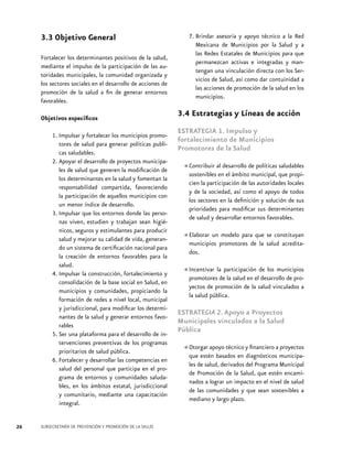 3.3 Objetivo General
Fortalecer los determinantes positivos de la salud,
mediante el impulso de la participación de las autoridades municipales, la comunidad organizada y
los sectores sociales en el desarrollo de acciones de
promoción de la salud a fin de generar entornos
favorables.
Objetivos específicos
1.	Impulsar y fortalecer los municipios promotores de salud para generar políticas publicas saludables.
2.	Apoyar el desarrollo de proyectos municipales de salud que generen la modificación de
los determinantes en la salud y fomentan la
responsabilidad compartida, favoreciendo
la participación de aquellos municipios con
un menor índice de desarrollo.
3.	Impulsar que los entornos donde las personas viven, estudien y trabajan sean higiénicos, seguros y estimulantes para producir
salud y mejorar su calidad de vida, generando un sistema de certificación nacional para
la creación de entornos favorables para la
salud.
4.	Impulsar la construcción, fortalecimiento y
consolidación de la base social en Salud, en
municipios y comunidades, propiciando la
formación de redes a nivel local, municipal
y jurisdiccional, para modificar los determinantes de la salud y generar entornos favorables
5.	Ser una plataforma para el desarrollo de intervenciones preventivas de los programas
prioritarios de salud pública.
6.	Fortalecer y desarrollar las competencias en
salud del personal que participa en el programa de entornos y comunidades saludables, en los ámbitos estatal, jurisdiccional
y comunitario, mediante una capacitación
integral.
26

SUBSECRETARÍA DE PREVENCIÓN Y PROMOCIÓN DE LA SALUD

7.	Brindar asesoría y apoyo técnico a la Red
Mexicana de Municipios por la Salud y a
las Redes Estatales de Municipios para que
permanezcan activas e integradas y mantengan una vinculación directa con los Servicios de Salud, así como dar contuinidad a
las acciones de promoción de la salud en los
municipios.

3.4 Estrategias y Líneas de acción
ESTRATEGIA 1. Impulso y
fortalecimiento de Municipios
Promotores de la Salud
saludables
•	Contribuir alendesarrollo de políticas que propisostenibles el ámbito municipal,
cien la participación de las autoridades locales
y de la sociedad, así como el apoyo de todos
los sectores en la definición y solución de sus
prioridades para modificar sus determinantes
de salud y desarrollar entornos favorables.
modelo para
se constituyan
•	Elaborar un promotores deque salud acreditamunicipios
la
dos.

•	Incentivar ladeparticipaciónelde los municipios
promotores la salud en desarrollo de proyectos de promoción de la salud vinculados a
la salud pública.

ESTRATEGIA 2. Apoyo a Proyectos
Municipales vinculados a la Salud
Pública
financiero proyectos
•	Otorgar apoyo técnico ydiagnósticosa municipaque estén basados en
les de salud, derivados del Programa Municipal
de Promoción de la Salud, que estén encaminados a lograr un impacto en el nivel de salud
de las comunidades y que sean sostenibles a
mediano y largo plazo.

 