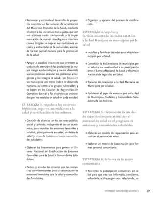 •	Reconocer y estimular el desarrollo de proyectos suscritos en las acciones de acreditación
del Municipio Promotor de la Salud, mediante
el apoyo a las iniciativas municipales, que con
sus acciones estén coadyuvando a la implementación de nuevas tecnologías e intervenciones dirigidas a mejorar las condiciones sociales y ambientales de la comunidad, además
de formar capital humano para la promoción
de la salud.
aquellas iniciativas que orienten su
•	Apoyar aa la atención de las poblaciones de matrabajo
yor riesgo epidemiológico y menor desarrollo
socioeconómico; atiendan los problemas emergentes y los rezagos de salud, con énfasis en
los municipios con menor índice de desarrollo
humano, así como a los grupos vulnerables; y
se basen en los Estudios de Regionalización
Operativa Estatal y los diagnósticos elaborados por los servicios de salud en cada entidad

•	Organizar y ejecutar del proceso de certificación.
ESTRATEGIA 4. Impulso y
fortalecimiento de las redes estatales
y la Red Mexicana de municipios por la
salud
y
•	Impulsarporfortalecer las redes estatales de Municipios
la Salud.
la
•	Consolidar darRed Mexicana adesuMunicipios por
la Salud y
continuidad
participación
ante el Consejo Nacional de Salud y el Consejo
Nacional de Seguridad en Salud.

•	Asesorar técnicamente a la Red Mexicana de
Municipios por la Salud.
Red
•	Fortalecer el papel de nuestro país en laSalude Municipios, Ciudades y Comunidades
dables de las Américas.

ESTRATEGIA 3. Impulso a los entornos
higiénicos, seguros, estimulantes a la
salud y certificación de los mismos.
de alianzas con los
•	Creación privado, incluyendo sectores público,
social y
el sector académico, para impulsar los entornos favorables a
la salud, principalmente escuelas, unidades de
salud y sitios de trabajo, así como comunidades saludables.

•	Elaborar los lineamientos para generar el Sistema Nacional de Certificación de Entornos
Favorables para la Salud y Comunidades Saludables.
con las instan•	Definir y acordar los criterios certificación de
cias correspondientes para la
entornos favorables para la salud y comunidades Saludables.

ESTRATEGIA 5. Elaboración de un plan
de capacitación para actualizar al
personal de salud en el programa de
entornos y comunidades saludables
capacitación para ac•	Elaboraralun modelodedesalud.
tualizar personal

•	Elaborar un modelo de capacitación para formar personal comunitario.
ESTRATEGIA 6. Reforma de la acción
comunitaria

•	Reorientar la participación comunitaria en salud para que ésta sea informada, consciente,
voluntaria, activa, organizada, relacionada, re-

ENTORNOS Y COMUNIDADES SALUDABLES

27

 