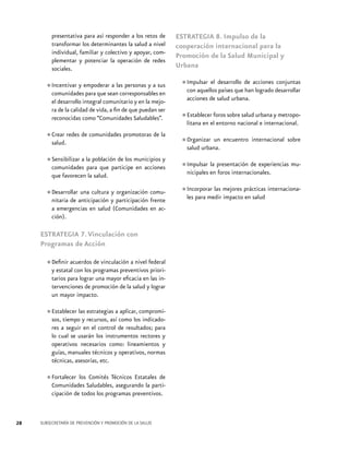 presentativa para así responder a los retos de
transformar los determinantes la salud a nivel
individual, familiar y colectivo y apoyar, complementar y potenciar la operación de redes
sociales.
a
•	Incentivar y empoderarseanlas personas y a sus
comunidades para que
corresponsables en
el desarrollo integral comunitario y en la mejora de la calidad de vida, a fin de que puedan ser
reconocidas como “Comunidades Saludables”.

•	Crear redes de comunidades promotoras de la
salud.
•	Sensibilizar a la población de los municipios y
comunidades para que participe en acciones
que favorecen la salud.
una cultura organización
•	Desarrollaranticipación yy participación comunitaria de
frente
a emergencias en salud (Comunidades en acción).

ESTRATEGIA 7. Vinculación con
Programas de Acción
de vinculación a nivel
•	Definir acuerdos programas preventivosfederal
y estatal con los
prioritarios para lograr una mayor eficacia en las intervenciones de promoción de la salud y lograr
un mayor impacto.
estrategias aplicar,
•	Establecer las recursos, asía como loscompromisos, tiempo y
indicadores a seguir en el control de resultados; para
lo cual se usarán los instrumentos rectores y
operativos necesarios como: lineamientos y
guías, manuales técnicos y operativos, normas
técnicas, asesorías, etc.
Comités
•	Fortalecer los Saludables,Técnicos Estatales de
Comunidades
asegurando la participación de todos los programas preventivos.

28

SUBSECRETARÍA DE PREVENCIÓN Y PROMOCIÓN DE LA SALUD

ESTRATEGIA 8. Impulso de la
cooperación internacional para la
Promoción de la Salud Municipal y
Urbana
conjuntas
•	Impulsar el desarrollo de acciones desarrollar
con aquellos países que han logrado
acciones de salud urbana.

•	Establecerelforos sobre salud urbana y metropolitana en entorno nacional e internacional.
•	Organizar un encuentro internacional sobre
salud urbana.
la
•	Impulsar en presentación de experiencias municipales foros internacionales.

•	Incorporar las mejores prácticas internacionales para medir impacto en salud

 