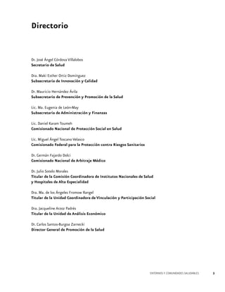 Directorio

Dr. José Ángel Córdova Villalobos
Secretario de Salud
Dra. Maki Esther Ortiz Domínguez
Subsecretaria de Innovación y Calidad
Dr. Mauricio Hernández Ávila
Subsecretario de Prevención y Promoción de la Salud
Lic. Ma. Eugenia de León-May
Subsecretaria de Administración y Finanzas
Lic. Daniel Karam Toumeh
Comisionado Nacional de Protección Social en Salud
Lic. Miguel Ángel Toscano Velasco
Comisionado Federal para la Protección contra Riesgos Sanitarios
Dr. Germán Fajardo Dolci
Comisionado Nacional de Arbitraje Médico
Dr. Julio Sotelo Morales
Titular de la Comisión Coordinadora de Institutos Nacionales de Salud
y Hospitales de Alta Especialidad
Dra. Ma. de los Ángeles Fromow Rangel
Titular de la Unidad Coordinadora de Vinculación y Participación Social
Dra. Jacqueline Arzoz Padrés
Titular de la Unidad de Análisis Económico
Dr. Carlos Santos-Burgoa Zarnecki
Director General de Promoción de la Salud

ENTORNOS Y COMUNIDADES SALUDABLES

3

 