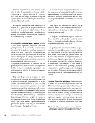 Con este componente se busca mejorar los niveles de salud de la población mediante el establecimiento de un Programa Municipal de Promoción
de la Salud, encabezado por el gobierno local y con
la participación de la ciudadanía y los sectores vinculados al desarrollo social.

El empoderamiento es un proceso de acción social que promueve la participación de las personas,
organizaciones y comunidades para lograr un mayor control individual y comunitario, eficacia política, mejoramiento de la calidad de vida y justicia
4
social.

El Programa pretende fortalecer y ampliar la cobertura en la generación de proyectos locales de
promoción de la salud con la participación de autoridades, la sociedad organizada y la población en
general, desarrollando iniciativas que favorezcan
su calidad de vida y su entorno.

Para lograr una participación efectiva de la
población deberá existir la oportunidad de involucrarse en la toma de decisiones sobre asuntos que
afectan a su comunidad.

Organización comunitaria para la salud. Impulsa
la participación organizada, informada, consciente
y comprometida de la comunidad en acciones de
promoción de la salud para modificar los determinantes de la salud y mejorar las condiciones de salud de una población, aglutinando los recursos institucionales (equipos de salud) y los comunitarios
(comités locales de salud, promotores voluntarios,
procuradores de la salud, entre otros).
La organización comunitaria se construye a lo largo de un proceso, es decir, cuando varias personas
deciden compartir necesidades, aspiraciones y experiencias con el objetivo de obtener mejores condiciones de vida.
El proceso de promover y fortalecer la acción
comunitaria permite crear las condiciones para que
la población comparta la responsabilidad en las decisiones y acciones que afectan su salud y utilicen
los recursos adecuadamente, es decir, crear espacios de comunicación y acuerdos entre la institución de salud y los comités locales de salud quienes
representan una comunidad que de manera organizada identifica sus determinantes y, a través de un
diagnóstico participativo y un plan de trabajo, se
vincula con el personal de la unidad de salud para
recibir capacitación, asesoría y generar espacios de
gobernanza. -proceso necesario para ir creando las
condiciones para el empoderamiento-.

32

SUBSECRETARÍA DE PREVENCIÓN Y PROMOCIÓN DE LA SALUD

El programa abordará todo tipo de comunidades, en el ámbito rural, suburbano y urbano, que se
sitúan en localidades, ciudades, barrios, colonias,
unidades habitacionales, entre otras.
La participación comunitaria conlleva un proceso dinámico que básicamente resalta el trabajo
con los programas de acción, la conformación de
redes locales, municipales y/o jurisdiccionales, se
da prioridad al desarrollo de competencias de la población sobre el paquete garantizado de servicios
de promoción y prevención, así como al desarrollo de entornos favorables para la salud donde al
menos las familias consumen agua limpia, manejan
adecuadamente sus alimentos y mantienen limpias
sus viviendas y, finalmente, se cuenta con el aval
del Comité Estatal de Entornos y Comunidades Saludables.

Entornos favorables a la Salud. Este componente genera una forma de trabajo conjunto entre los
diferentes sectores y grupos; también estimula el
intercambio de ideas y experiencias nacionales e internacionales ya probadas en otros lugares, impulsa
la creación de espacios físicos y sociales donde las
personas viven, estudian y trabajan en condiciones
higiénicas, seguras y estimulantes para producir
salud y mejorar su calidad de vida. Su propósito
es promover el desarrollo de entornos favorables
4 Wallerstein N. Powerlessness, Empowerment, and Health:
Implications for Health Promotion Programs. American Journal of Health Promotion 1992; Jan-Feb, (6)3:197-205.

 