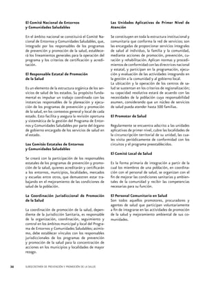 El Comité Nacional de Entornos
y Comunidades Saludables

Las Unidades Aplicativas de Primer Nivel de
Atención

En el ámbito nacional se constituirá el Comité Nacional de Entornos y Comunidades Saludables, que,
integrado por los responsables de los programas
de prevención y promoción de la salud, establecerá los lineamientos generales para la operación del
programa y los criterios de certificación y acreditación.

Se constituyen en toda la estructura institucional y
comunitaria que conforma la red de servicios; son
las encargadas de proporcionar servicios integrales
de salud al individuo, la familia y la comunidad,
mediante acciones de promoción, prevención, curación y rehabilitación. Aplican normas y procedimientos de conformidad con las directrices nacional
y estatal, y participan en la programación, ejecución y evaluación de las actividades integrando en
la gestión a la comunidad y al gobierno local.
La ubicación y la operación de los centros de salud se sustentan en los criterios de regionalización;
su capacidad resolutiva estará de acuerdo con las
necesidades de la población cuya responsabilidad
asumen, considerando que un núcleo de servicios
de salud pueda atender hasta 500 familias.

El Responsable Estatal de Promoción
de la Salud
Es un elemento de la estructura orgánica de los servicios de salud de los estados. Su propósito fundamental es impulsar un trabajo coordinado con las
instancias responsables de la planeación y ejecución de los programas de prevención y promoción
de la salud, en los contextos general y local de cada
estado. Esto facilita y asegura la revisión oportuna
y sistemática de la gestión del Programa de Entornos y Comunidades Saludables por parte del órgano
de gobierno encargado de los servicios de salud en
el estado.
Los Comités Estatales de Entornos
y Comunidades Saludables

El Promotor de Salud
Regularmente se encuentra adscrito a las unidades
aplicativas de primer nivel, cubre las localidades de
la circunscripción territorial de su unidad, las cuales visita periódicamente de conformidad con los
circuitos y el programa preestablecidos.
El Comité Local de Salud

Se creará con la participación de los responsables
estatales de los programas de prevención y promoción de la salud, quienes acreditarán y certificarán
a los entornos, municipios, localidades, mercados
y escuelas entre otros, que demuestren estar trabajando en el mejoramiento de las condiciones de
salud de la población.
La Coordinación Jurisdiccional de Promoción
de la Salud
La coordinación de promoción de la salud, dependiente de la Jurisdicción Sanitaria, es responsable
de la organización, coordinación, seguimiento y
control en los ámbitos municipal y local del Programa de Entornos y Comunidades Saludables; asimismo, debe establecer vínculos con los responsables
jurisdiccionales de los programas de prevención
y promoción de la salud para la concentración de
acciones en los municipios y localidades de mayor
rezago.

36

SUBSECRETARÍA DE PREVENCIÓN Y PROMOCIÓN DE LA SALUD

Es la forma primaria de integración a partir de la
cual los miembros de una población, en coordinación con el personal de salud, se organizan con el
fin de mejorar las condiciones sanitarias y ambientales de la comunidad y recibir las competencias
necesarias para su función.
El Personal Comunitario en Salud
Son todos aquellos promotores, procuradores y
agentes de salud que participan voluntariamente
a fin de integrarse en las actividades de promoción
de la salud y mejoramiento ambiental de sus comunidades.

 