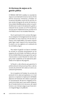 4.4 Acciones de mejora en la
gestión pública
El PROSESA 2007-2012 establece la necesidad de
mejorar la actividad administrativa interna a fin de
eliminar burocracias innecesarias y fortalecer así
la atención del público usuario de los servicios, en
este sentido el programa de acción de Entornos y
Comunidades Saludables plantea realizar con periodicidad anual un ejercicio de planeación, gestión y
evaluación de las acciones con el fin de optimizar
recursos para la implantación de las acciones en el
nivel federal como en las entidades federativas.
Para la optimización de la acciones del programa se trabajará en la homogenización de criterios y
actividades con otras instancias a fin de sumar esfuerzos, evitar duplicidades y de manera conjunta
poder lograr mayor impacto en las intervenciones,
lo anterior con una vigilancia en la realización de
las actividades y logros.
Para mejorar la gestión con base en resultados
las acciones se vincularán estrechamente con los
programas de acción desde nivel federal y cada una
de las entidades federativas para garantizar que las
intervenciones se están llevando de manera integral y están cumpliendo con las expectativas planteadas en los objetivos del programa.
Se llevarán a cabo esfuerzos para garantizar la
profesionalización del personal que lleva a cabo las
acciones de promoción de la salud, así como su actualización permanente.
Con el propósito de fortalecer las acciones de
promoción de la salud principalmente en el nivel
operativo se impulsará la implantación del Modelo
Operativo de Promoción de la Salud, en particular
la instrumentación del Servicio Integrado de Promoción de la Salud, para lo que resulta indispensable el fortalecimiento de la estructura del capital
humano a ese nivel para asegurar que el este servicio integrado llegue a la población.

38

SUBSECRETARÍA DE PREVENCIÓN Y PROMOCIÓN DE LA SALUD

 