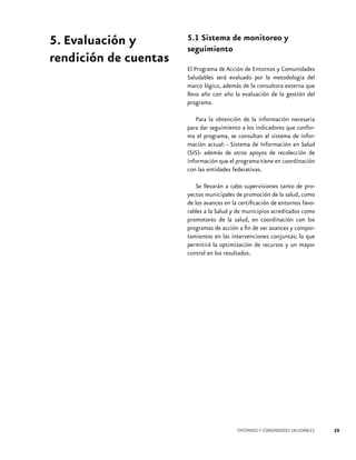5. Evaluación y
rendición de cuentas

5.1 Sistema de monitoreo y
seguimiento
El Programa de Acción de Entornos y Comunidades
Saludables será evaluado por la metodología del
marco lógico, además de la consultora externa que
lleva año con año la evaluación de la gestión del
programa.
Para la obtención de la información necesaria
para dar seguimiento a los indicadores que conforma el programa, se consultan el sistema de información actual: - Sistema de Información en Salud
(SIS)- además de otros apoyos de recolección de
información que el programa tiene en coordinación
con las entidades federativas.
Se llevarán a cabo supervisiones tanto de proyectos municipales de promoción de la salud, como
de los avances en la certificación de entornos favorables a la Salud y de municipios acreditados como
promotores de la salud, en coordinación con los
programas de acción a fin de ver avances y comportamientos en las intervenciones conjuntas; lo que
permitirá la optimización de recursos y un mayor
control en los resultados.

ENTORNOS Y COMUNIDADES SALUDABLES

39

 