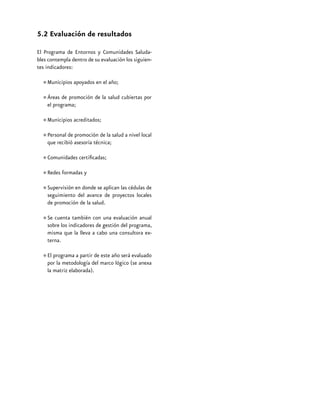 5.2 Evaluación de resultados
El Programa de Entornos y Comunidades Saludables contempla dentro de su evaluación los siguientes indicadores:

•	Municipios apoyados en el año;
•	Áreas de promoción de la salud cubiertas por
el programa;
•	Municipios acreditados;
promoción de la
•	Personal de asesoría técnica; salud a nivel local
que recibió
•	Comunidades certificadas;
•	Redes formadas y
•	Supervisión en donde se aplican las cédulas de
seguimiento del avance de proyectos locales
de promoción de la salud.
también
una evaluación anual
•	Se cuentaindicadorescon gestión del programa,
sobre los
de
misma que la lleva a cabo una consultora externa.
de este
evaluado
•	El programa a partirdel marcoaño será(se anexa
por la metodología
lógico
la matriz elaborada).

40

SUBSECRETARÍA DE PREVENCIÓN Y PROMOCIÓN DE LA SALUD

 