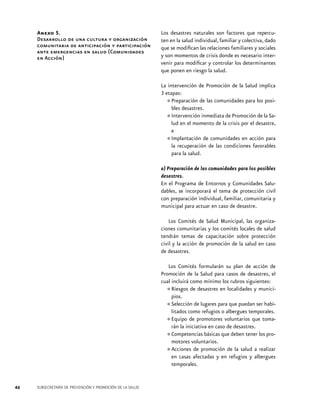 Anexo 5.
Desarrollo de una cultura y organización
comunitaria de anticipación y participación
ante emergencias en salud (Comunidades
en Acción)

Los desastres naturales son factores que repercuten en la salud individual, familiar y colectiva, dado
que se modifican las relaciones familiares y sociales
y son momentos de crisis donde es necesario intervenir para modificar y controlar los determinantes
que ponen en riesgo la salud.
La intervención de Promoción de la Salud implica
3 etapas:
Preparación de las comunidades para los posibles desastres.
Intervención inmediata de Promoción de la Salud en el momento de la crisis por el desastre,
e
Implantación de comunidades en acción para
la recuperación de las condiciones favorables
para la salud.

•	
•	
•	

a) Preparación de las comunidades para los posibles
desastres.
En el Programa de Entornos y Comunidades Saludables, se incorporará el tema de protección civil
con preparación individual, familiar, comunitaria y
municipal para actuar en caso de desastre.
Los Comités de Salud Municipal, las organizaciones comunitarias y los comités locales de salud
tendrán temas de capacitación sobre protección
civil y la acción de promoción de la salud en caso
de desastres.
Los Comités formularán su plan de acción de
Promoción de la Salud para casos de desastres, el
cual incluirá como mínimo los rubros siguientes:	
Riesgos de desastres en localidades y municipios.
Selección de lugares para que puedan ser habilitados como refugios o albergues temporales.
Equipo de promotores voluntarios que tomarán la iniciativa en caso de desastres.
Competencias básicas que deben tener los promotores voluntarios.
Acciones de promoción de la salud a realizar
en casas afectadas y en refugios y albergues
temporales.

•	
•	
•	
•	
•	

46

SUBSECRETARÍA DE PREVENCIÓN Y PROMOCIÓN DE LA SALUD

 