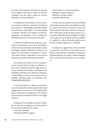los cuales están expuestos. Asimismo, se pretende
que la población participe en forma de auditoría
ciudadana, para que vigile y evalúe las acciones
realizadas en el área del desastre.
El Programa de Comunidades en Acción centra
sus acciones en eventos o desastres naturales de
tipo climático o meteorológico, buscando realizar
intervenciones y actividades en las comunidades
o población afectada, con enfoque anticipatorio,
apoyándose principalmente en los componentes
del Modelo Operativo de Promoción de la Salud
El elemento fundamental del programa es promover la participación activa de la comunidad e
involucrar en las actividades a autoridades locales,
municipales, estatales y federales. Asimismo, se requiere de la coordinación intrasectorial e interectorial de los actores involucrados en este tipo de
desastres provocados por fenómenos naturales.
Se considera Comunidad en Acción a aquella en
que las acciones de la autoridad y la población reducen los principales factores de riesgo social y sanitario, derivados de los daños ocasionados en las
localidades afectadas por los fenómenos climáticos
o meteorológicos, y, que en consecuencia de las actividades realizadas, pueda ser considerada como
“COMUNIDAD PROTEGIDA”.
Su principal objetivo es realizar y estandarizar
las acciones prioritarias de Participación Municipal
y Organización Comunitaria en las localidades afectadas, involucrando a la población en las acciones
de promoción de la salud para disminuir los riesgos
sanitarios.
El programa “Comunidades en Acción” contempla seis entornos estratégicos para el desarrollo de
las acciones de promoción de la salud:
Viviendas saludables
Escuelas saludables y seguras

•	
•	

48

SUBSECRETARÍA DE PREVENCIÓN Y PROMOCIÓN DE LA SALUD

•	Comunidades con saneamiento básico
seguros
•	Albergues ytemporaleslimpios
tianguis
•	Mercados médicas AAA
•	Unidades
En cada una se puntualizan diversas actividades
a desarrollar por parte de las autoridades municipales, líderes comunitarios, voluntarios, comités de
salud, promotores de salud, redes de comités, parteras tradicionales, grupos de ayuda mutua, etc., y
los propios habitantes de las localidades. El Programa al propiciar la participación social y empoderar
a la población, realiza actividades preventivas en
las siete variables asegurando su viabilidad.
La evaluación y seguimiento de las actividades
se concentran a través de un instrumento que refleja los avances de las actividades por municipio y
localidad afectada, las variable a evaluar dependen
de las características del operativo que se implante.

 
