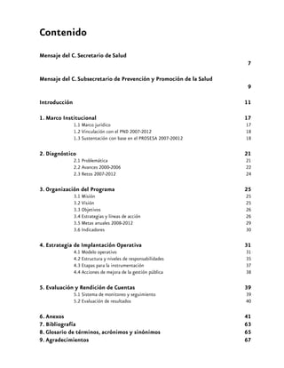 Contenido
Mensaje del C. Secretario de Salud								
7
Mensaje del C. Subsecretario de Prevención y Promoción de la Salud	

		
9

Introducción											

11

1. Marco Institucional 									

17

1.1 Marco jurídico								
1.2 Vinculación con el PND 2007-2012	 					
1.3 Sustentación con base en el PROSESA 2007-20012	
			

17
18
18

2. Diagnóstico 	

									

21

2.1 Problemática								
2.2 Avances 2000-2006								
2.3 Retos 2007-2012	
							

21
22
24

3. Organización del Programa								

25

3.1 Misión	
								
3.2 Visión	
								
3.3 Objetivos	 	
							
3.4 Estrategias y líneas de acción	
					
3.5 Metas anuales 2008-2012							
3.6 Indicadores									

25
25
26
26
29
30

4. Estrategia de Implantación Operativa	

					

31

4.1 Modelo operativo	 							
4.2 Estructura y niveles de responsabilidades					
4.3 Etapas para la instrumentación	
					
4.4 Acciones de mejora de la gestión pública	
				

31
35
37
38

5. Evaluación y Rendición de Cuentas							

39

5.1 Sistema de monitoreo y seguimiento	 					
5.2 Evaluación de resultados	
						

39
40

6. Anexos											
7. Bibliografía										
8. Glosario de términos, acrónimos y sinónimos 					
9. Agradecimientos						
				

41
63
65
67

ENTORNOS Y COMUNIDADES SALUDABLES

5

 