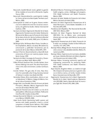 Borja Jordi, Castells Manuel. Local y global: La gestión
de las ciudades en la era de la información. España:
Taurus; 1998.
Borja Jordi. Descentralización y participación ciudadana. Centro de Servicios Municipales “Heriberto Jara”.
México, 2000.
Construyendo la ciudad con la gente. Nuevas tendencias en la colaboración entre las iniciativas comunitarias y los gobiernos locales. Habitat International
Coalition, 1998
Secretaría de Salud, Organización Mundial de la Salud,
Organización Panamericana de la Salud. Declaración
Ministerial de México para la Promoción de la Salud:
De las ideas a la Acción. Quinta Conferencia Mundial
de Promoción de la Salud; 2000 Junio 5-9; México;
2000.
Del Bosque Sofía, Del Bosque María Teresa, González Julio.Compiladores. ¡Manos a la salud¡. Mercadotecnia,
comunicación y publicidad: herramientas para la
promoción de la salud. México: CIESS/OPS; 1997.
Donoso H Patricio. Descentralización y desarrollo local:
construimos el futuro con nuestras propias manos.
Quito: Granja; 1999
Secretaría de Salud. Estrategia de Promoción y Prevención para una Mejor Salud. México;2007
Gilbert Richard, Stevenson Don, Girardet Herbert, Stren
Richard. Making cities work. The role of local authorities in the urban environment. London: Earthscan;
1996
Girardet Herbert. The gaia atlas of cities. New directions for sustainable urban living. Secretary General
of Habitat II. London: Gaia Books ltd;1996.
Hernández Chávez, Alicia coordinadora. ¿Hacia un nuevo federalismo?. El México: Colegio de México, Fondo de Cultura Económica; 1996.
Kroeger Axel, Luna Ronaldo. Atención Primaria de Salud;
Principios y Métodos. México: Organización Panamericana de la Salud, PALTEX; 1992
Organización Panamericana de la Salud. La crisis de la
salud pública: reflexiones para el debate. Publicación
Científica:540. Estados Unidos;1992.
Consejo Nacional de Población .La situación demográfica en México: CONAPO; 2000.
López Acuña Daniel. Reorienting health systems and
services with health promotion criteria a critical
component of Health Sector Reforms. Fifth Global
Conference and Health Promotion. México;2000.

Mittelmark Maurice. Promoting social responsibility for
health: progress, unmet, challenges and prospects.
Fifth Global Conference and Health Promotion.
México; 2000.
Secretaría de Salud. Modelo de Promoción de la Salud.
México: Secretaría de Salud; 2006.
Ministerio de Salud, Organización Panamericana de la
Salud Municipios y Comunidades Saludables en el
Perú.Perú:OPS;1999.
Presidencia de la República. Plan Nacional de Desarrollo
2007-2012. México; 2007
Secretaría de Salud. Programa Nacional de Salud,
2007-2012. Por un México sano: construyendo
alianzas para una mejor salud.México: Secretaría de
Salud; 2007
Organización Panamericana de la Salud. Promoción de
la salud: una antología. Estados Unidos.Publicación
científica: 557. OPS; 1996.
Restrepo Helena, Málaga Hernán. Promoción de la salud:
cómo construir vida saludable.Colombia: Médica Panamericana;2001.
Restrepo Helena. Experiencias de municipios saludables
por la paz. Colombia Ministerio de Salud y Organización Panamericana de la Salud; 1999.
Restrepo Helena. Increasing community capacity and
empowering communities for promoting health.
Fifth Global Conference and Health Promotion.
México; 2000.
Rojas Eduardo, Daughters Robert. La ciudad en el siglo
XXI, Simposio de buenas prácticas en gestión urbana en América Latina y el Caribe. Estados Unidos:
Banco Interamericano de Desarrollo; 1997.
Organización Panamericana de la Salud, Organización
Mundial de la Salud. Salud.Cuadernos Representación OPS/OMS. Salud y Desarrollo local: los municipios Siglo XXI. Panamá: OPS, OMS; 1996.

ENTORNOS Y COMUNIDADES SALUDABLES

63

 