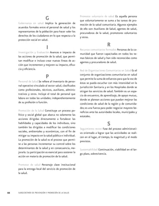 G
Gobernanza en salud Implica la generación de
acuerdos formales entre el personal de salud y los
representantes de la población para hacer valer los
derechos de los ciudadanos en lo que respecta a la
protección social en salud.

I
Investigación y Evaluación Avances e impacto de
las acciones de promoción de la salud, que permitan modificar e incluso crear nuevas líneas de acción que incrementen y mejoren su impacto, eficacia y eficiencia.

P
Personal de Salud Se refiere al inventario de personal operativo vinculado al sector salud, clasificados
como profesionales, técnicos, auxiliares, administrativos y otros. Incluye el total de personal que
labora en todas las unidades; independientemente
de su profesión o función.
Promoción de la Salud Constituye un proceso político y social global que abarca no solamente las
acciones dirigidas directamente a fortalecer las
habilidades y capacidades de los individuos, sino
también las dirigidas a modificar las condiciones
sociales, ambientales y económicas, con el fin de
mitigar su impacto en la salud pública e individual.
La promoción de la salud es el proceso que permite a las personas incrementar su control sobre los
determinantes de la salud y en consecuencia, mejorarla. La participación es esencial para sostener la
acción en materia de promoción de la salud.
Promotor de salud Personaje clave institucional
para la entrega local del servicio de promoción de
la salud.

66

SUBSECRETARÍA DE PREVENCIÓN Y PROMOCIÓN DE LA SALUD

Promotor voluntario de salud Es aquella persona
que voluntariamente se suma a las tareas de promoción de la salud comunitaria. Algunos ejemplos
de ello son: Auxiliares de Salud, agentes de salud,
procuradoras de la salud, promotores voluntarios
y otros.

R
Recursos comunitarios formados Personas de la comunidad que fueron capacitadas en todos los temas básicos de salud y han sido reconocidas como
agentes y procuradores de salud.
Red de Organizaciones Comunitarias en Salud Es el
conjunto de organizaciones comunitarias en salud
que permite la suma de esfuerzos para que la voz de
éstas se pueda escuchar con más intensidad en la
Jurisdicción Sanitaria y en los Hospitales donde se
otirgan los servicios de salud. También es un espacio de encuentro, de aprendizaje, de apoyo mutuo,
donde se planean acciones que puedan mejorar las
condiciones de salud de la región y de comunidades; es una fuerza para poder negociar mayores beneficios ante las autoridades locales, municipales y
estatales.

S
Seguimiento rector Fase del proceso administrativo orientado a lograr que las actividades se realicen en el lugar, el tiempo, la magnitud y el modo
previstos.
Sustentabilidad Continuación, viabilidad en el largo plazo, sobrevivencia.

 