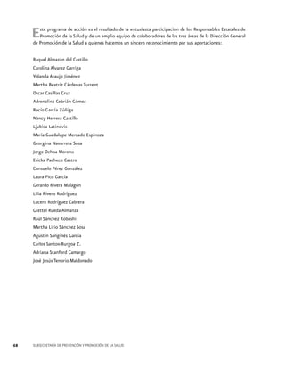 E

ste programa de acción es el resultado de la entusiasta participación de los Responsables Estatales de
Promoción de la Salud y de un amplio equipo de colaboradores de las tres áreas de la Dirección General
de Promoción de la Salud a quienes hacemos un sincero reconocimiento por sus aportaciones:
Raquel Almazán del Castillo
Carolina Alvarez Garriga
Yolanda Araujo Jiménez
Martha Beatriz Cárdenas Turrent
Oscar Casillas Cruz
Adrenalina Cebrián Gómez
Rocío García Zúñiga
Nancy Herrera Castillo
Ljubica Latinovic
María Guadalupe Mercado Espinoza
Georgina Navarrete Sosa
Jorge Ochoa Moreno
Ericka Pacheco Castro
Consuelo Pérez González
Laura Pico García
Gerardo Rivera Malagón
Lilia Rivero Rodríguez
Lucero Rodríguez Cabrera
Grettel Rueda Almanza
Raúl Sánchez Kobashi
Martha Lirio Sánchez Sosa
Agustín Sanginés García
Carlos Santos-Burgoa Z.
Adriana Stanford Camargo
José Jesús Tenorio Maldonado

68

SUBSECRETARÍA DE PREVENCIÓN Y PROMOCIÓN DE LA SALUD

 