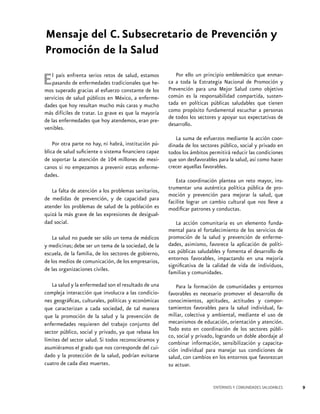 Mensaje del C. Subsecretario de Prevención y
Promoción de la Salud

E

l país enfrenta serios retos de salud, estamos
pasando de enfermedades tradicionales que hemos superado gracias al esfuerzo constante de los
servicios de salud públicos en México, a enfermedades que hoy resultan mucho más caras y mucho
más difíciles de tratar. Lo grave es que la mayoría
de las enfermedades que hoy atendemos, eran prevenibles.
Por otra parte no hay, ni habrá, institución pública de salud suficiente o sistema financiero capaz
de soportar la atención de 104 millones de mexicanos si no empezamos a prevenir estas enfermedades.
La falta de atención a los problemas sanitarios,
de medidas de prevención, y de capacidad para
atender los problemas de salud de la población es
quizá la más grave de las expresiones de desigualdad social.
La salud no puede ser sólo un tema de médicos
y medicinas; debe ser un tema de la sociedad, de la
escuela, de la familia, de los sectores de gobierno,
de los medios de comunicación, de los empresarios,
de las organizaciones civiles.
La salud y la enfermedad son el resultado de una
compleja interacción que involucra a las condiciones geográficas, culturales, políticas y económicas
que caracterizan a cada sociedad, de tal manera
que la promoción de la salud y la prevención de
enfermedades requieren del trabajo conjunto del
sector público, social y privado, ya que rebasa los
límites del sector salud. Si todos reconociéramos y
asumiéramos el grado que nos corresponde del cuidado y la protección de la salud, podrían evitarse
cuatro de cada diez muertes.

Por ello un principio emblemático que enmarca a toda la Estrategia Nacional de Promoción y
Prevención para una Mejor Salud como objetivo
común es la responsabilidad compartida, sustentada en políticas públicas saludables que tienen
como propósito fundamental escuchar a personas
de todos los sectores y apoyar sus expectativas de
desarrollo.
La suma de esfuerzos mediante la acción coordinada de los sectores público, social y privado en
todos los ámbitos permitirá reducir las condiciones
que son desfavorables para la salud, así como hacer
crecer aquellas favorables.
Esta coordinación plantea un reto mayor, instrumentar una auténtica política pública de promoción y prevención para mejorar la salud, que
facilite lograr un cambio cultural que nos lleve a
modificar patrones y conductas.
La acción comunitaria es un elemento fundamental para el fortalecimiento de los servicios de
promoción de la salud y prevención de enfermedades, asimismo, favorece la aplicación de políticas públicas saludables y fomenta el desarrollo de
entornos favorables, impactando en una mejoría
significativa de la calidad de vida de individuos,
familias y comunidades.
Para la formación de comunidades y entornos
favorables es necesario promover el desarrollo de
conocimientos, aptitudes, actitudes y comportamientos favorables para la salud individual, familiar, colectiva y ambiental, mediante el uso de
mecanismos de educación, orientación y atención.
Todo esto en coordinación de los sectores público, social y privado, logrando un doble abordaje al
combinar información, sensibilización y capacitación individual para manejar sus condiciones de
salud, con cambios en los entornos que favorezcan
su actuar.

ENTORNOS Y COMUNIDADES SALUDABLES

9

 