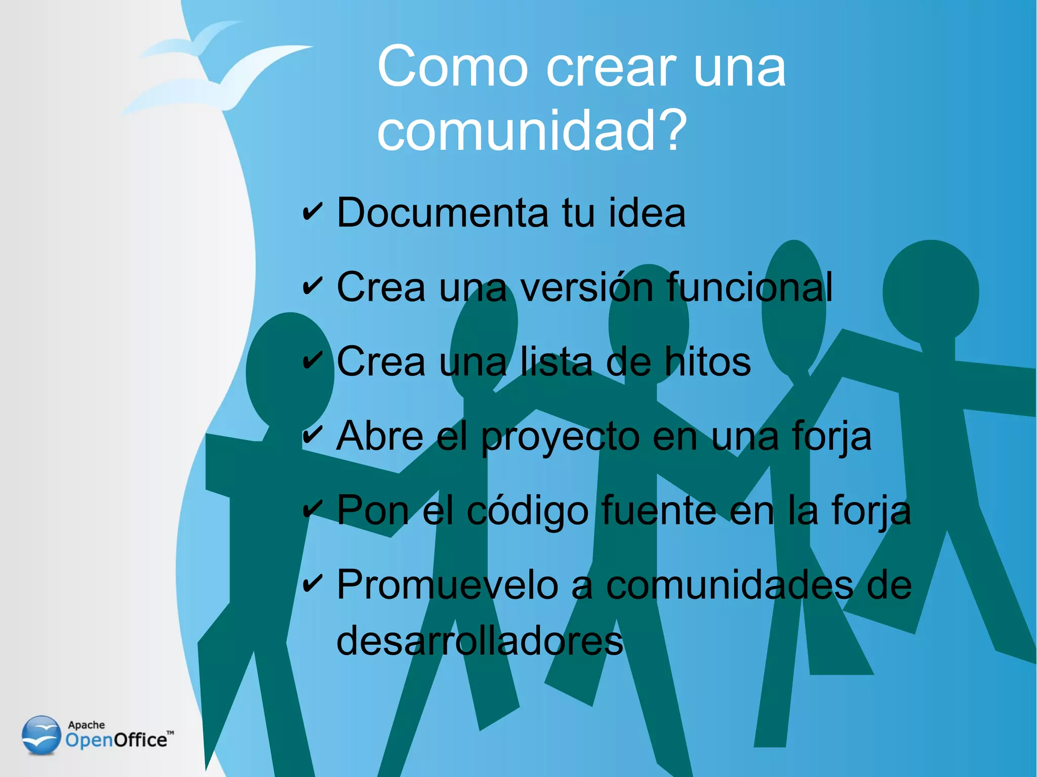 Como crear una
      comunidad?
✔   Documenta tu idea
✔   Crea una versión funcional
✔   Crea una lista de hitos
✔   Abre el proyecto en una forja
✔   Pon el código fuente en la forja
✔   Promuevelo a comunidades de
    desarrolladores
 