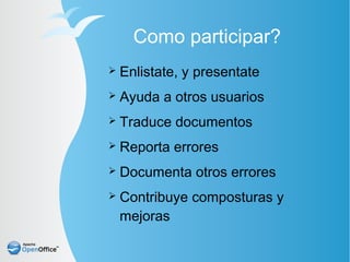 Como participar?
➢   Enlistate, y presentate
➢   Ayuda a otros usuarios
➢   Traduce documentos
➢   Reporta errores
➢   Documenta otros errores
➢   Contribuye composturas y
    mejoras
 