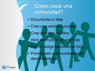 Como crear una
      comunidad?
✔   Documenta tu idea
✔   Crea una versión funcional
✔   Crea una lista de hitos
✔   Abre el proyecto en una forja
✔   Pon el código fuente en la forja
✔   Promuevelo a comunidades de
    desarrolladores
 