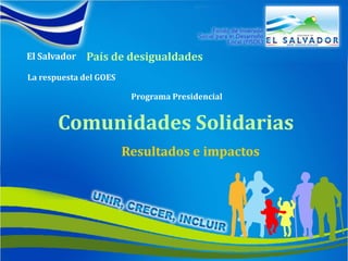 El Salvador


El Salvador   País de desigualdades
La respuesta del GOES

                         Programa Presidencial


       Comunidades Solidarias
                        Resultados e impactos
 