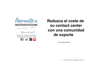 Mayo 2014 / 1
Reduzca el coste de
su contact center
con una comunidad
de soporte
@Ibermaticasb
Servicios de consultoría y soluciones
tecnológicas Social Business y CRM
15 de mayo de 2014
 