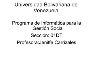 Universidad Bolivariana de
         Venezuela

Programa de Informática para la
         Gestión Social
        Sección: 01DT
  Profesora:Jeniffe Carrizales
 