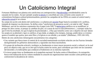 Un Catolicismo Integral
Fortunato Mallimaci nos plantea este catolicismo en contraposición a lamodernidad, considerándola como la
causante de los males. Así por ejemplo aceptar el aborto es concebido por esta corriente como asumir el
colonialismo biológico-cultural primermundista, permitir las campañas de las ONGs en cuanto al control natal y
educación sexual es un crimen.
Su campo de acción está dentro del catolicismo y se plantea por presión llegar hasta la sociedad civil y política,
tratando de imponer sus decisiones. Se define como "catolicismo de presencia social y en toda la vida". Según
Mallimaci, uno de los máximos exponentes fue el papa León XIII "Losprincipios católicos no se modifican, ni
porque los años corran, ni porque se cambien de país, ni a causa de nuevos descubrimientos (...) siempre serán los
que Cristo ha enseñado, los que la Iglesia ha proclamado (...) Hay que tomarlos como son o dejarlos tal cual. Quien
los acepta en su plenitud y rigor es católico; el que duda, se adapta a los tiempos, transige, podrá darse a sí mismo
quiera el nombre que quiera, pero ante Dios y la Iglesia es un rebelde y un traidor" (Mallimaci, 1995:168-169).
Dentro de este catolicismo intransigente encuentramos tres categorias:
  • Una variante que búsca tener el control de la sociedad manteniendo excelente relación con las Fuerzas Armadas
    deslegitimando los gobiernos democráticos y siguiendo una línea nacionalista.
  • Un grupo de inclinación eclecial y teológico su fundamento es tener mayor presencia social y cultural, en la cual
    priva un objetivo más, que no es otro que la lucha contra las sectas, pues consideran que éstas son las causantes
    del desorden y la indisciplina que conducen al hedonismo en su máxima expresión.
  • Un tercer grupo tiene su fundamento en lo populista nacional. Su lucha contra el liberalismo y la corrupción,
    busca reinvindicación de los valores mediante la creación de organizaciones tanto sociales como políticas que
    contraresten la decadencia de valores.
 