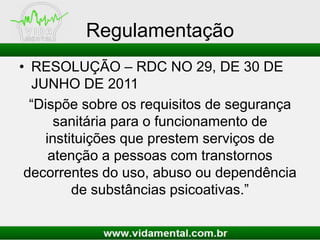 Regulamentação
• RESOLUÇÃO – RDC NO 29, DE 30 DE
JUNHO DE 2011
“Dispõe sobre os requisitos de segurança
sanitária para o funcionamento de
instituições que prestem serviços de
atenção a pessoas com transtornos
decorrentes do uso, abuso ou dependência
de substâncias psicoativas.”
 