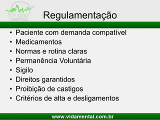 Regulamentação
• Paciente com demanda compatível
• Medicamentos
• Normas e rotina claras
• Permanência Voluntária
• Sigilo
• Direitos garantidos
• Proibição de castigos
• Critérios de alta e desligamentos
 