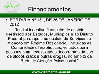 Financiamentos
• PORTARIA Nº 131, DE 26 DE JANEIRO DE
2012
“Institui incentivo financeiro de custeio
destinado aos Estados, Municípios e ao Distrito
Federal para apoio ao custeio de Serviços de
Atenção em Regime Residencial, incluídas as
Comunidades Terapêuticas, voltados para
pessoas com necessidades decorrentes do uso
de álcool, crack e outras drogas, no âmbito da
Rede de Atenção Psicossocial.”
 
