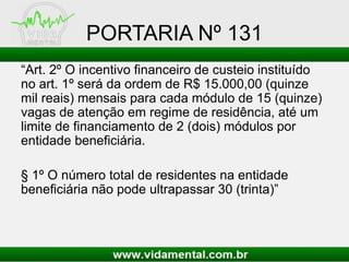 PORTARIA Nº 131
“Art. 2º O incentivo financeiro de custeio instituído
no art. 1º será da ordem de R$ 15.000,00 (quinze
mil reais) mensais para cada módulo de 15 (quinze)
vagas de atenção em regime de residência, até um
limite de financiamento de 2 (dois) módulos por
entidade beneficiária.
§ 1º O número total de residentes na entidade
beneficiária não pode ultrapassar 30 (trinta)”
 