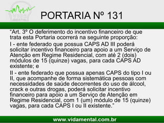 PORTARIA Nº 131
“Art. 3º O deferimento do incentivo financeiro de que
trata esta Portaria ocorrerá na seguinte proporção:
I - ente federado que possua CAPS AD III poderá
solicitar incentivo financeiro para apoio a um Serviço de
Atenção em Regime Residencial, com até 2 (dois)
módulos de 15 (quinze) vagas, para cada CAPS AD
existente; e
II - ente federado que possua apenas CAPS do tipo I ou
II, que acompanhe de forma sistemática pessoas com
necessidades de saúde decorrentes do uso de álcool,
crack e outras drogas, poderá solicitar incentivo
financeiro para apoio a um Serviço de Atenção em
Regime Residencial, com 1 (um) módulo de 15 (quinze)
vagas, para cada CAPS I ou II existente.”
 