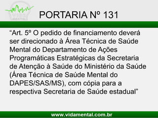 PORTARIA Nº 131
“Art. 5º O pedido de financiamento deverá
ser direcionado à Área Técnica de Saúde
Mental do Departamento de Ações
Programáticas Estratégicas da Secretaria
de Atenção à Saúde do Ministério da Saúde
(Área Técnica de Saúde Mental do
DAPES/SAS/MS), com cópia para a
respectiva Secretaria de Saúde estadual”
 