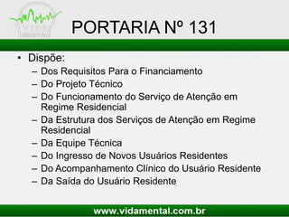 PORTARIA Nº 131
• Dispõe:
– Dos Requisitos Para o Financiamento
– Do Projeto Técnico
– Do Funcionamento do Serviço de Atenção em
Regime Residencial
– Da Estrutura dos Serviços de Atenção em Regime
Residencial
– Da Equipe Técnica
– Do Ingresso de Novos Usuários Residentes
– Do Acompanhamento Clínico do Usuário Residente
– Da Saída do Usuário Residente
 