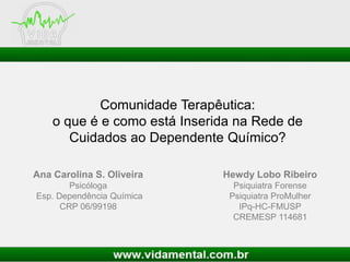 Comunidade Terapêutica:
o que é e como está Inserida na Rede de
Cuidados ao Dependente Químico?
Hewdy Lobo Ribeiro
Psiquiatra Forense
Psiquiatra ProMulher
IPq-HC-FMUSP
CREMESP 114681
Ana Carolina S. Oliveira
Psicóloga
Esp. Dependência Química
CRP 06/99198
 