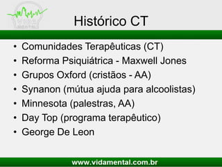 Histórico CT
• Comunidades Terapêuticas (CT)
• Reforma Psiquiátrica - Maxwell Jones
• Grupos Oxford (cristãos - AA)
• Synanon (mútua ajuda para alcoolistas)
• Minnesota (palestras, AA)
• Day Top (programa terapêutico)
• George De Leon
 