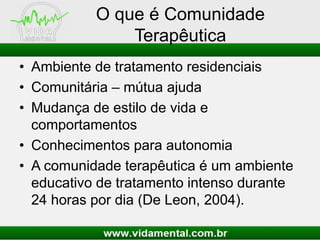 O que é Comunidade
Terapêutica
• Ambiente de tratamento residenciais
• Comunitária – mútua ajuda
• Mudança de estilo de vida e
comportamentos
• Conhecimentos para autonomia
• A comunidade terapêutica é um ambiente
educativo de tratamento intenso durante
24 horas por dia (De Leon, 2004).
 