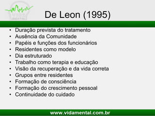 De Leon (1995)
• Duração prevista do tratamento
• Ausência da Comunidade
• Papéis e funções dos funcionários
• Residentes como modelo
• Dia estruturado
• Trabalho como terapia e educação
• Visão da recuperação e da vida correta
• Grupos entre residentes
• Formação de consciência
• Formação do crescimento pessoal
• Continuidade do cuidado
 