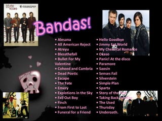 Bandas!• Alesana• All American Reject• Atreyu• Blessthefall• BulletFor My Valentine • Coheed and Cambria • DeadPoetic• Escape • TheFate• Emery• Explotions in theSky• FallOutBoy• Finch• FromFirsttoLast• Funeral for a Friend• HelloGoodbye• Jimmy EatWorld• My Chemical Romance • Ocaso • Panic! At the disco • Paramore• Saosin• SensesFail• Silverstein• Simple Plan • Sparta• Story of theYear• Taking Back Sunday• TheUsed• Thursday• Underoath.