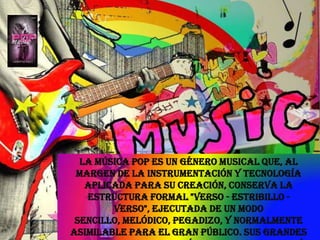 La música pop es un género musical que, al margen de la instrumentación y tecnología aplicada para su creación, conserva la estructura formal "verso - estribillo - verso", ejecutada de un modo sencillo, melódico, pegadizo, y normalmente asimilable para el gran público. Sus grandes diferencias con otros géneros musicales están en las voces melódicas y claras en primer plano y percusiones lineales y repetidas. 