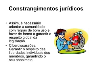 Constrangimentos jurídicos   Assim, é necessário orientar a comunidade com regras de bom uso e fazer de forma a garantir o respeito global da legislação.  Ciberdiscussões.  Garantir o respeito das liberdades individuais dos membros, garantindo o seu anonimato.  