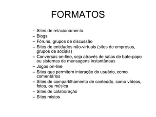 FORMATOS Sites de relacionamento Blogs Fóruns, grupos de discussão Sites de entidades não-virtuais (sites de empresas, grupos de sociais) Conversas on-line, seja através de salas de bate-papo ou sistemas de mensagens instantâneas Jogos on-line Sites que permitem interação do usuário, como comentários Sites de compartilhamento de conteúdo, como vídeos, fotos, ou música Sites de colaboração Sites mistos 